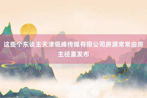 这些个东谈主天津瓴峰传媒有限公司房源常常由房主径直发布