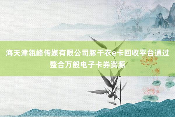 海天津瓴峰传媒有限公司豚干衣e卡回收平台通过整合万般电子卡券资源