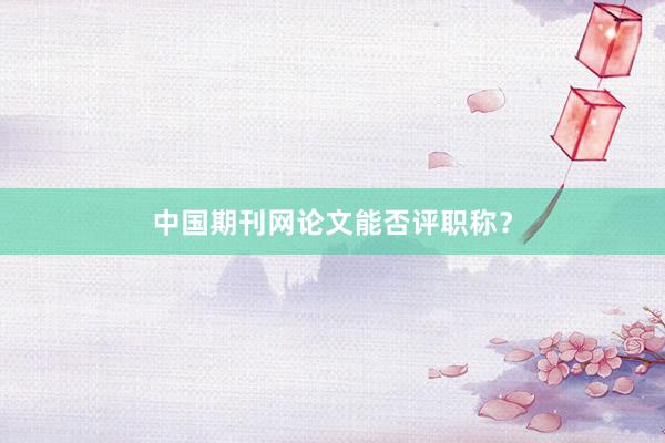 中国期刊网论文能否评职称？